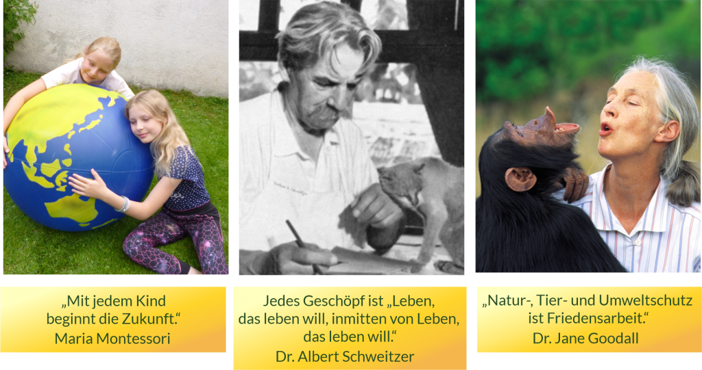 'Mit jedem Kind beginnt die Zukunft.' Maria Montessori. Jedes Geschöpf ist 'Leben, das leben will, inmitten von Leben, das leben will.' Albert  Schweitzer. 'Natur-, Tier- und Umweltschutz ist Friedensarbeit.' Dr. Jane Goodall